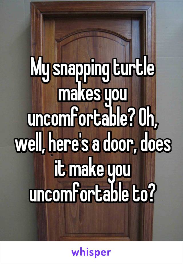 My snapping turtle makes you uncomfortable? Oh, well, here's a door, does it make you uncomfortable to?