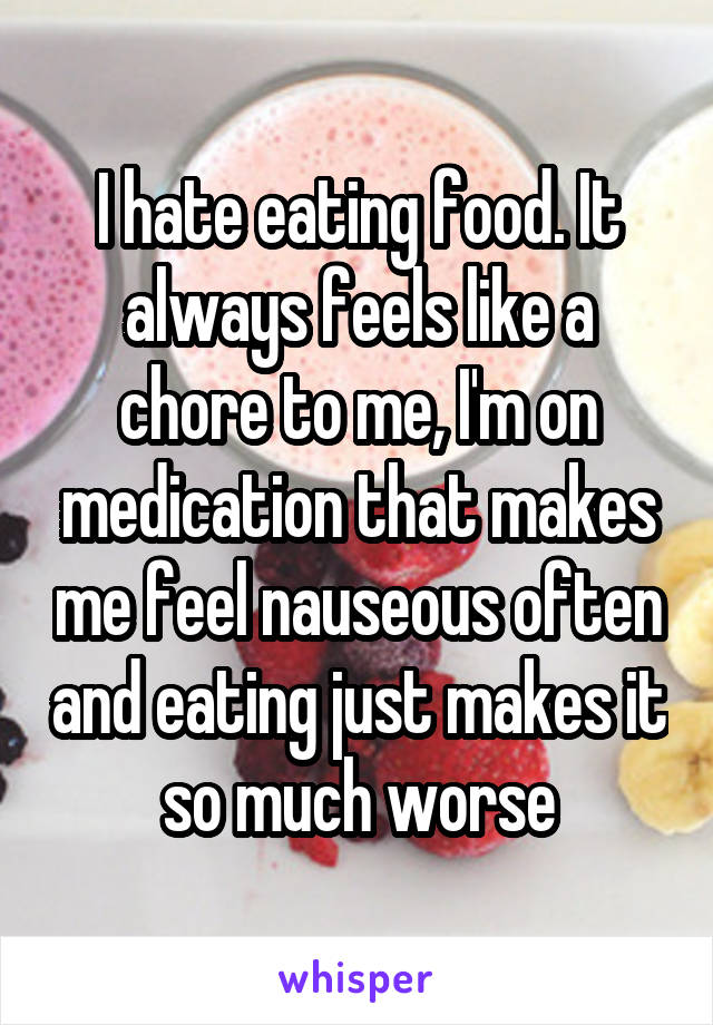 I hate eating food. It always feels like a chore to me, I'm on medication that makes me feel nauseous often and eating just makes it so much worse