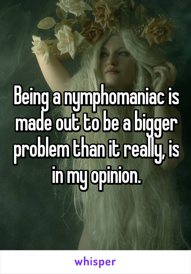 Being a nymphomaniac is made out to be a bigger problem than it really, is in my opinion.