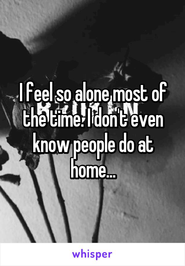 I feel so alone most of the time. I don't even know people do at home...