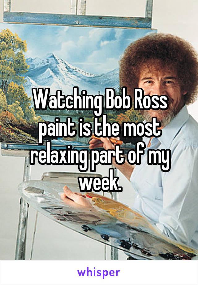 Watching Bob Ross paint is the most relaxing part of my week.