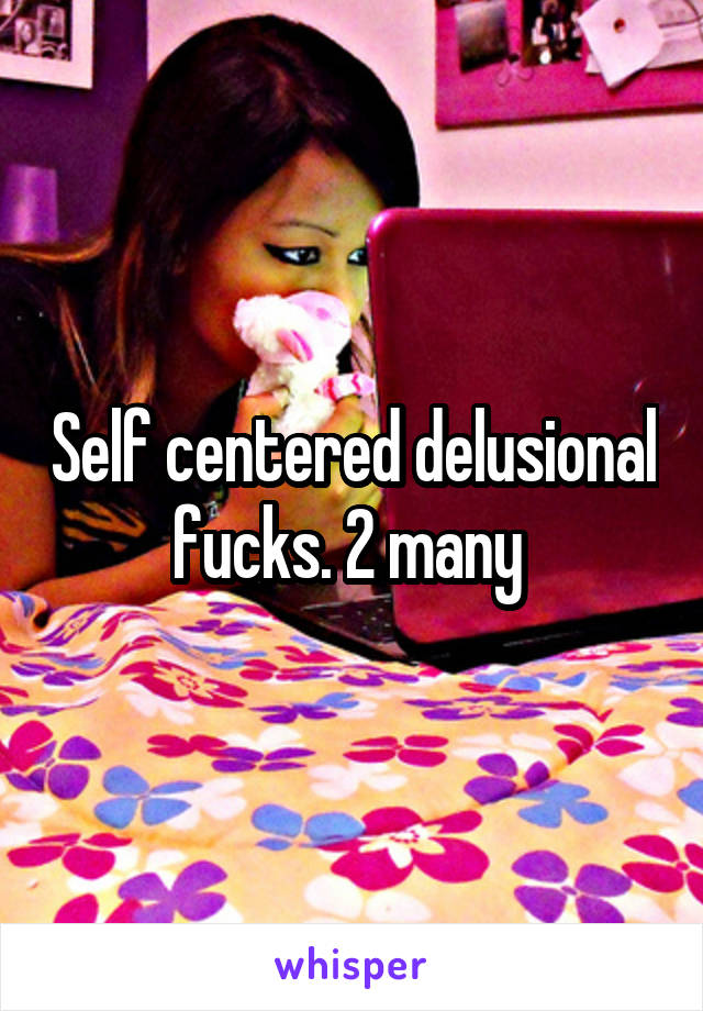 Self centered delusional fucks. 2 many 