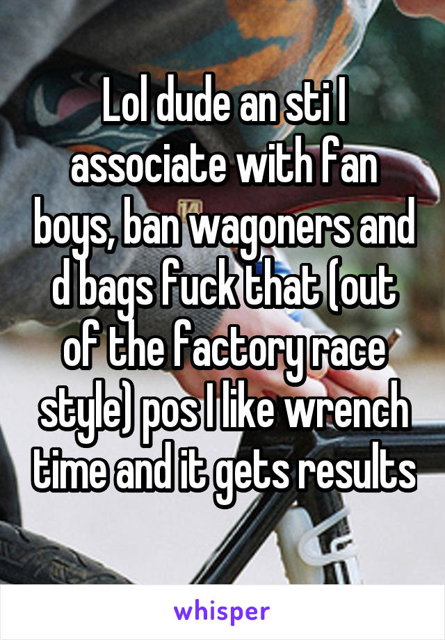 Lol dude an sti I associate with fan boys, ban wagoners and d bags fuck that (out of the factory race style) pos I like wrench time and it gets results 