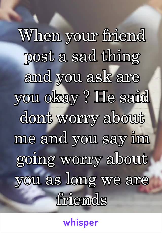  When your friend post a sad thing and you ask are you okay ? He said dont worry about me and you say im going worry about you as long we are friends