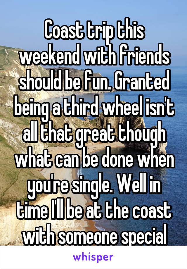 Coast trip this weekend with friends should be fun. Granted being a third wheel isn't all that great though what can be done when you're single. Well in time I'll be at the coast with someone special