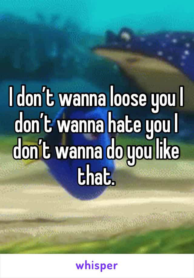 I don’t wanna loose you I don’t wanna hate you I don’t wanna do you like that.