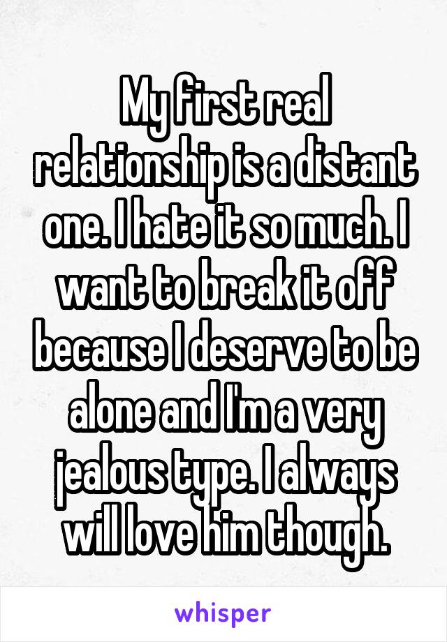 My first real relationship is a distant one. I hate it so much. I want to break it off because I deserve to be alone and I'm a very jealous type. I always will love him though.