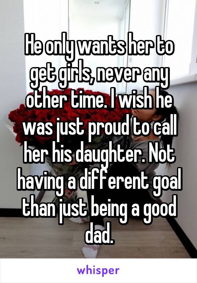 He only wants her to get girls, never any other time. I wish he was just proud to call her his daughter. Not having a different goal than just being a good dad.