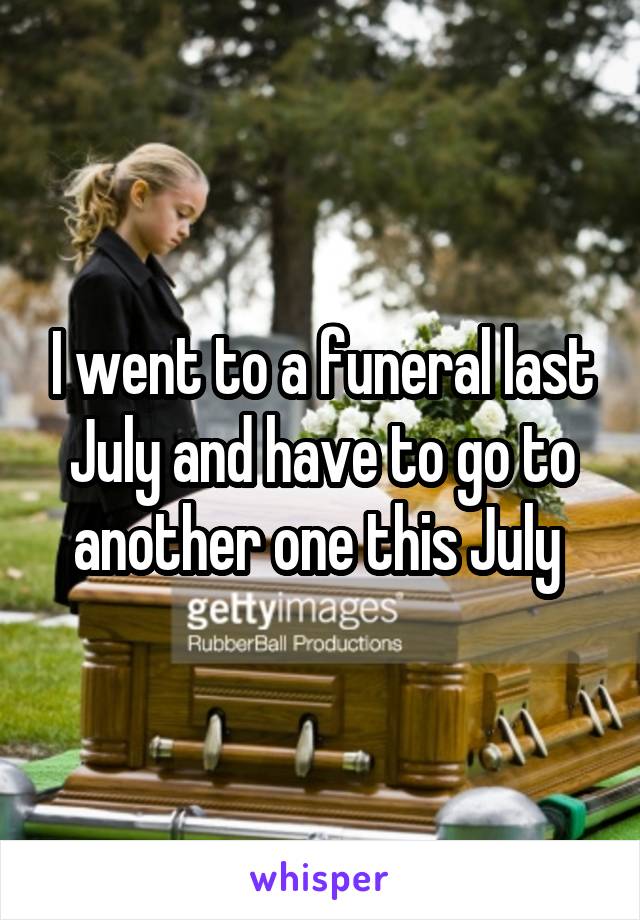 I went to a funeral last July and have to go to another one this July 