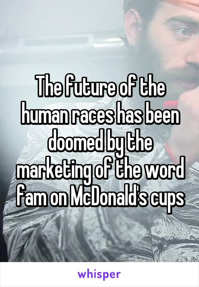 The future of the human races has been doomed by the marketing of the word fam on McDonald's cups