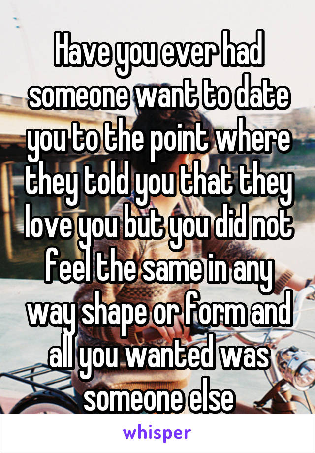 Have you ever had someone want to date you to the point where they told you that they love you but you did not feel the same in any way shape or form and all you wanted was someone else