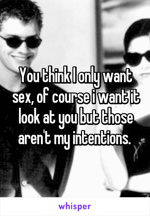 You think I only want sex, of course i want it look at you but those aren't my intentions. 