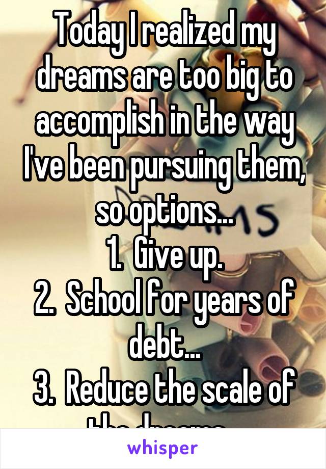 Today I realized my dreams are too big to accomplish in the way I've been pursuing them, so options...
1.  Give up.
2.  School for years of debt...
3.  Reduce the scale of the dreams...