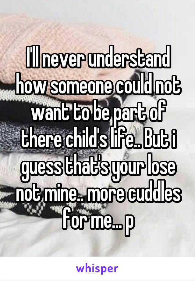 I'll never understand how someone could not want to be part of there child's life.. But i guess that's your lose not mine.. more cuddles for me... p