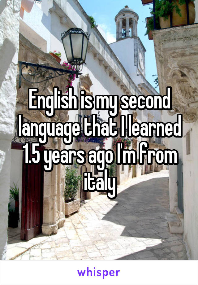 English is my second language that I learned 1.5 years ago I'm from italy