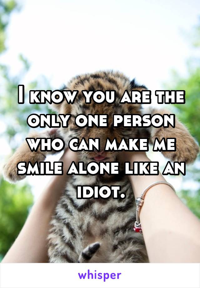 I know you are the only one person who can make me smile alone like an idiot.