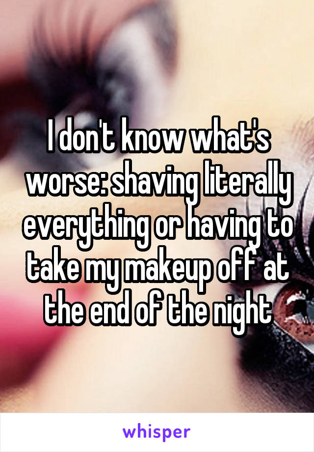 I don't know what's worse: shaving literally everything or having to take my makeup off at the end of the night