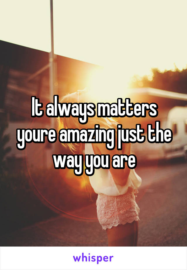 It always matters youre amazing just the way you are