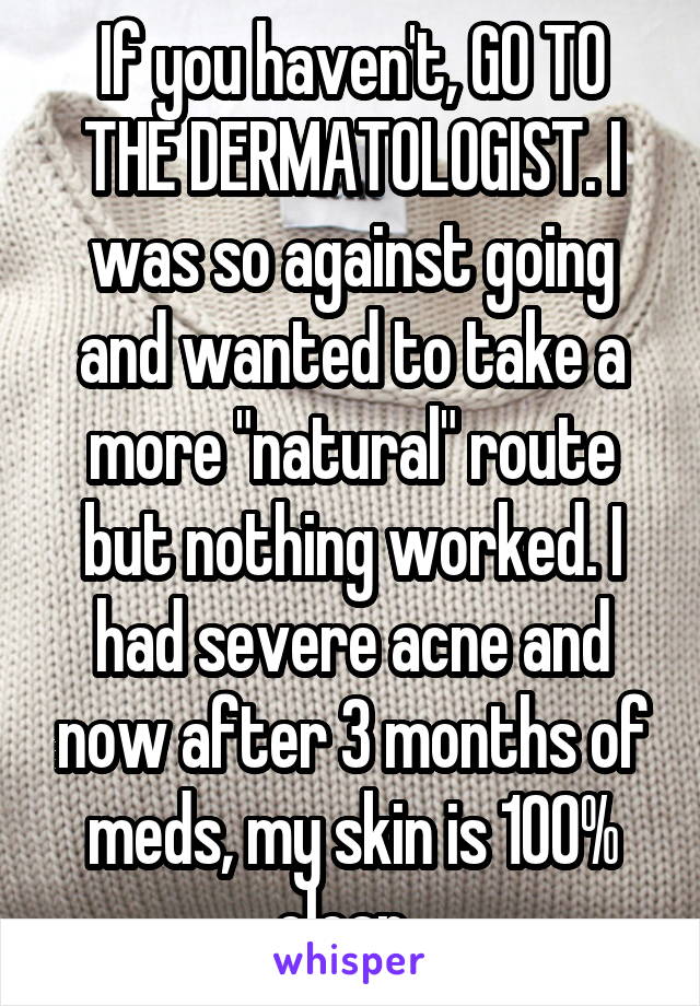 If you haven't, GO TO THE DERMATOLOGIST. I was so against going and wanted to take a more "natural" route but nothing worked. I had severe acne and now after 3 months of meds, my skin is 100% clear. 