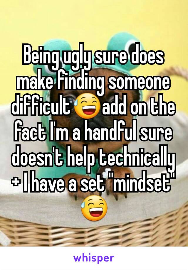 Being ugly sure does make finding someone difficult😅add on the fact I'm a handful sure doesn't help technically + I have a set "mindset" 😅