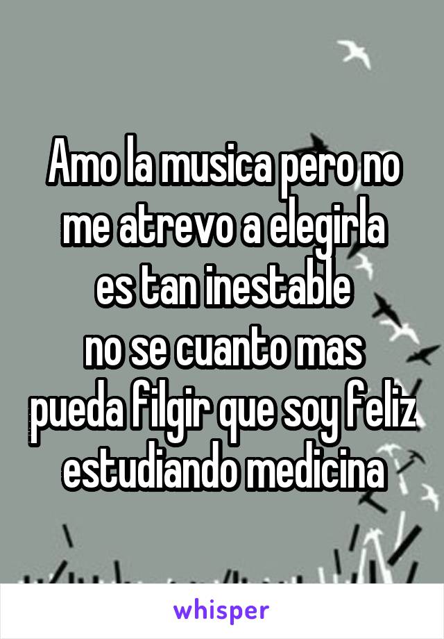 Amo la musica pero no me atrevo a elegirla
es tan inestable
no se cuanto mas pueda filgir que soy feliz estudiando medicina