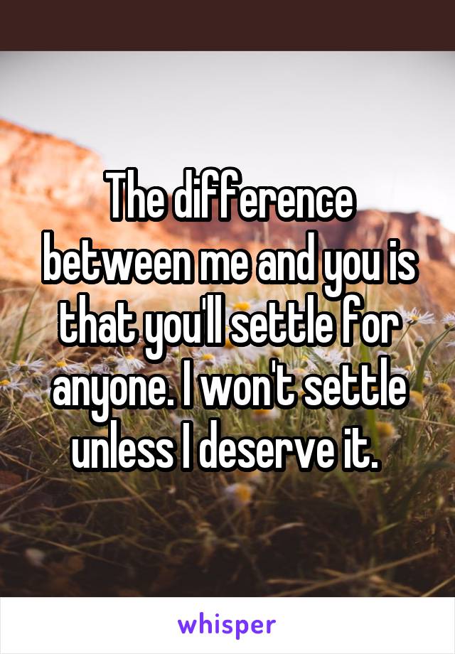 The difference between me and you is that you'll settle for anyone. I won't settle unless I deserve it. 