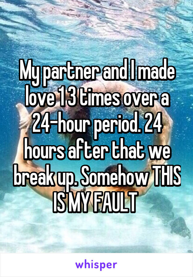 My partner and I made love 1 3 times over a 24-hour period. 24 hours after that we break up. Somehow THIS IS MY FAULT 