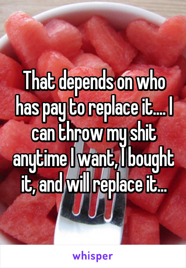 That depends on who has pay to replace it.... I can throw my shit anytime I want, I bought it, and will replace it...