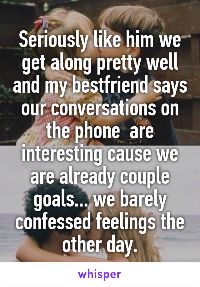 Seriously like him we get along pretty well and my bestfriend says our conversations on the phone  are interesting cause we are already couple goals... we barely confessed feelings the other day.