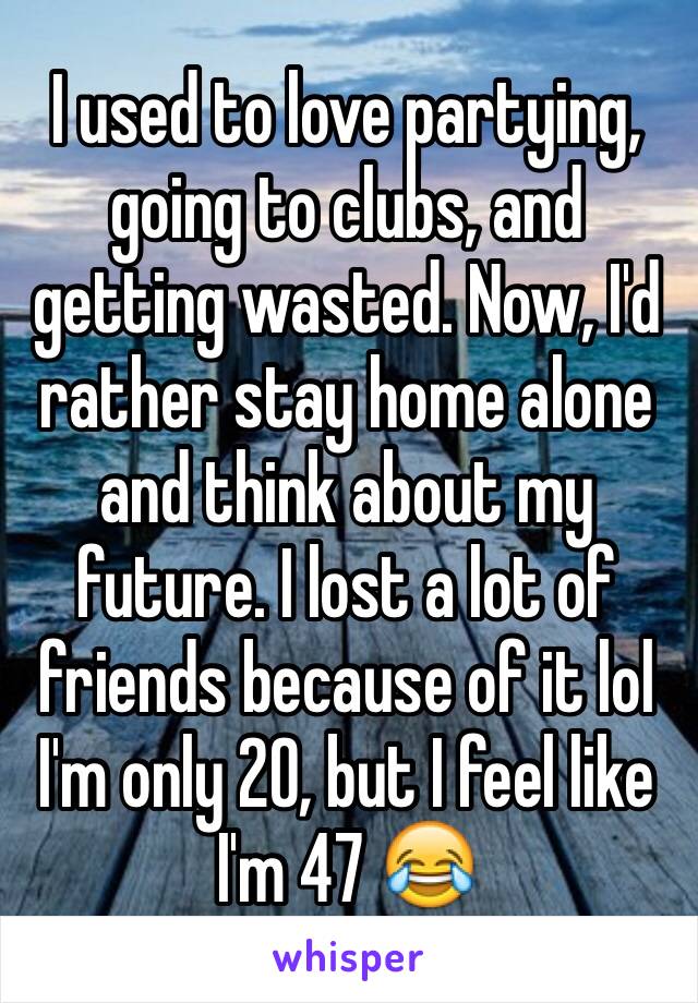 I used to love partying, going to clubs, and getting wasted. Now, I'd rather stay home alone and think about my future. I lost a lot of friends because of it lol I'm only 20, but I feel like I'm 47 😂