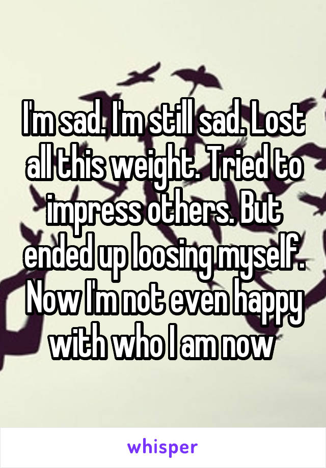 I'm sad. I'm still sad. Lost all this weight. Tried to impress others. But ended up loosing myself. Now I'm not even happy with who I am now 