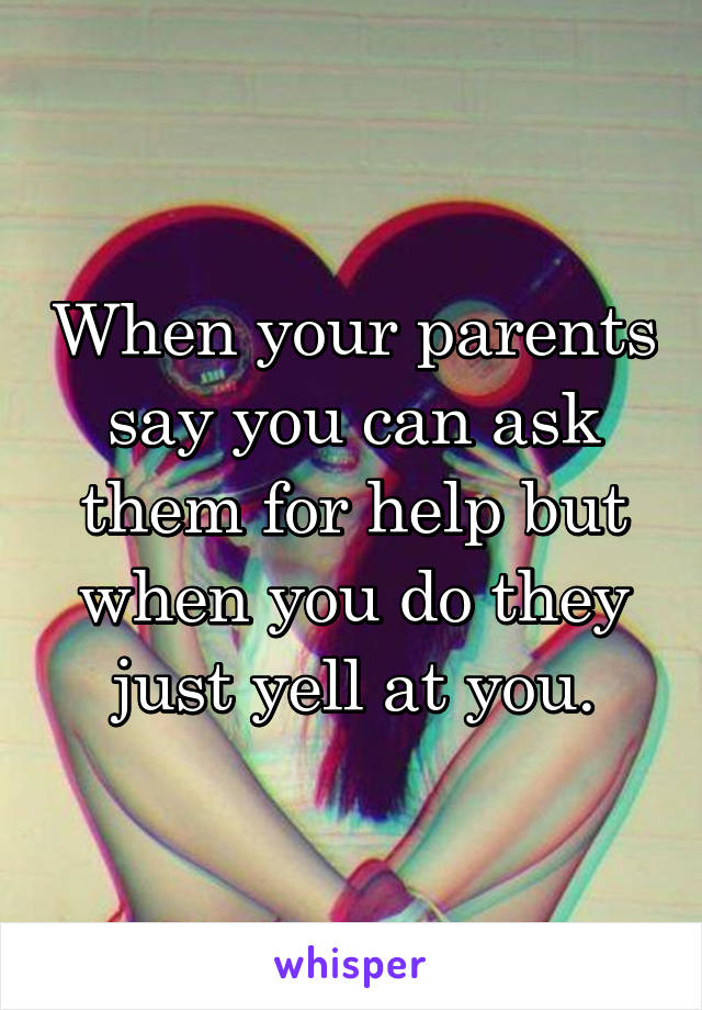 When your parents say you can ask them for help but when you do they just yell at you.