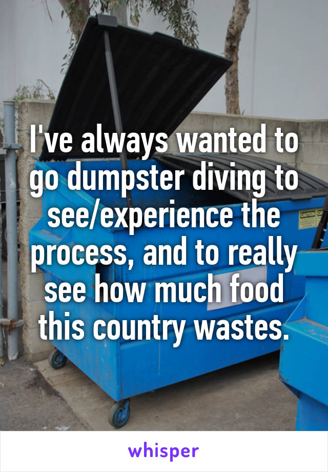 I've always wanted to go dumpster diving to see/experience the process, and to really see how much food this country wastes.