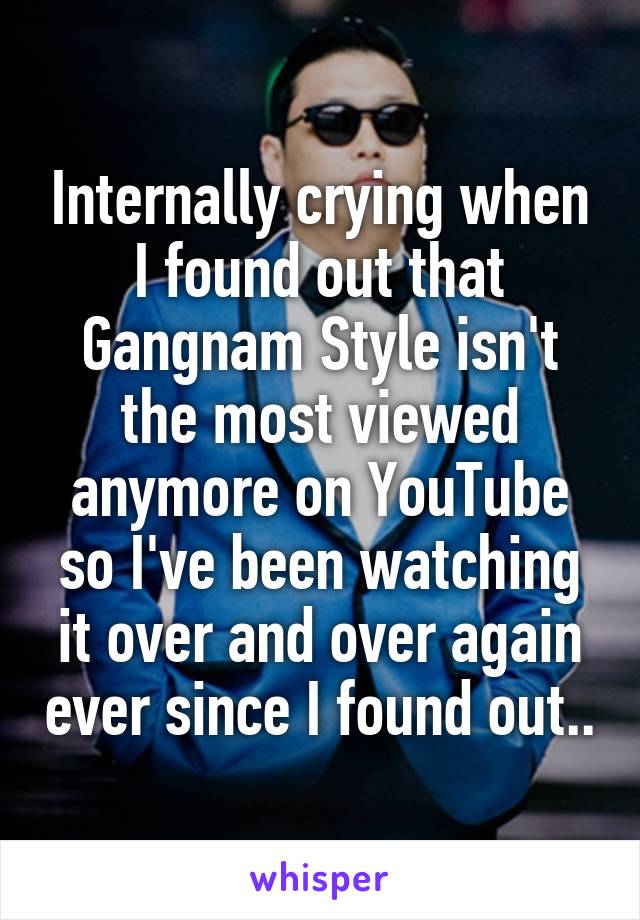 Internally crying when I found out that Gangnam Style isn't the most viewed anymore on YouTube so I've been watching it over and over again ever since I found out..