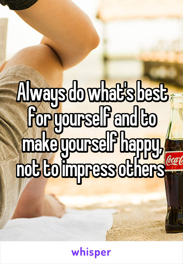 Always do what's best for yourself and to make yourself happy, not to impress others 