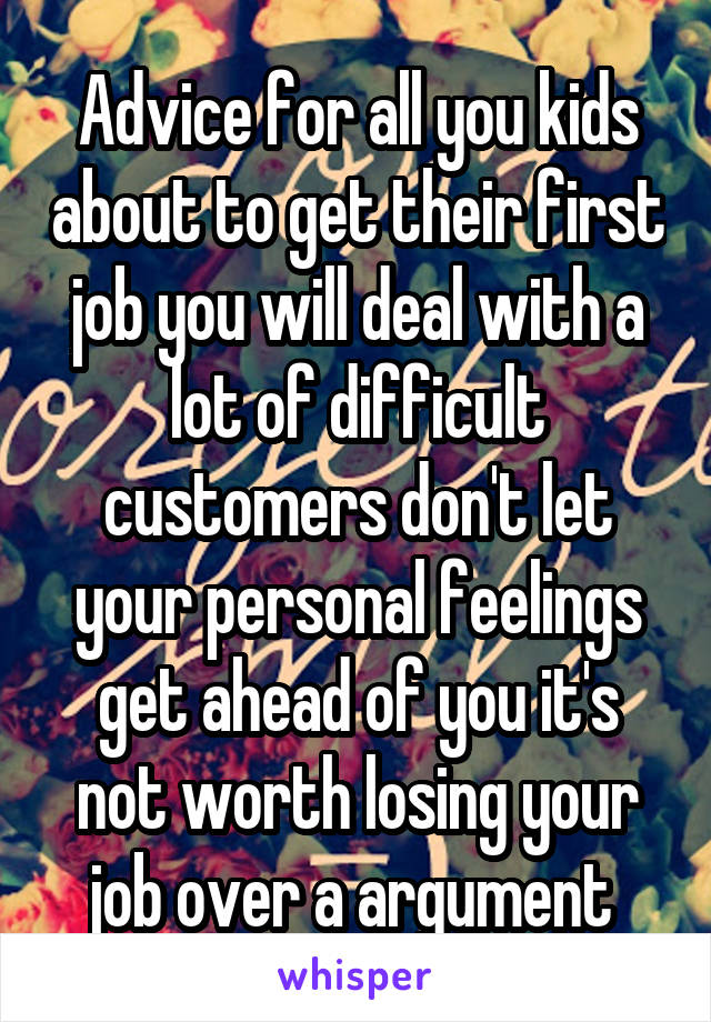 Advice for all you kids about to get their first job you will deal with a lot of difficult customers don't let your personal feelings get ahead of you it's not worth losing your job over a argument 