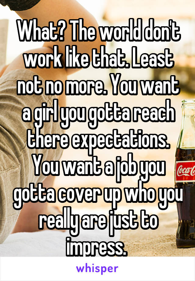 What? The world don't work like that. Least not no more. You want a girl you gotta reach there expectations. You want a job you gotta cover up who you really are just to impress. 