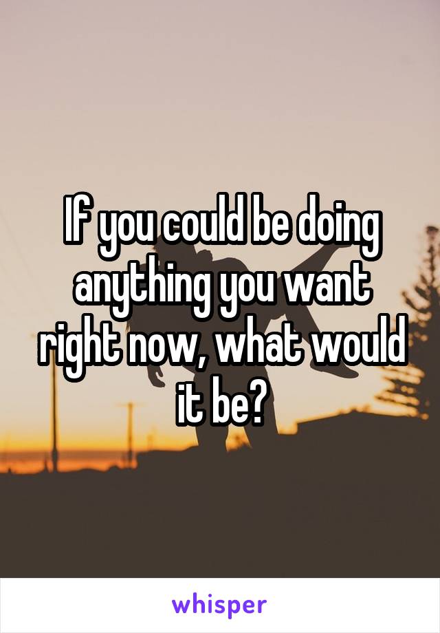 If you could be doing anything you want right now, what would it be?