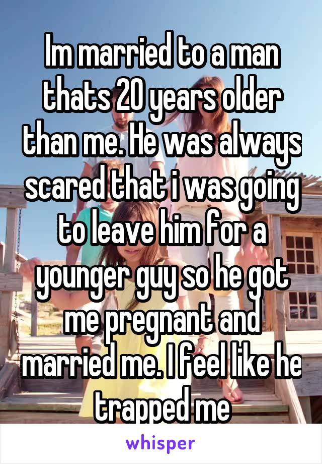 Im married to a man thats 20 years older than me. He was always scared that i was going to leave him for a younger guy so he got me pregnant and married me. I feel like he trapped me