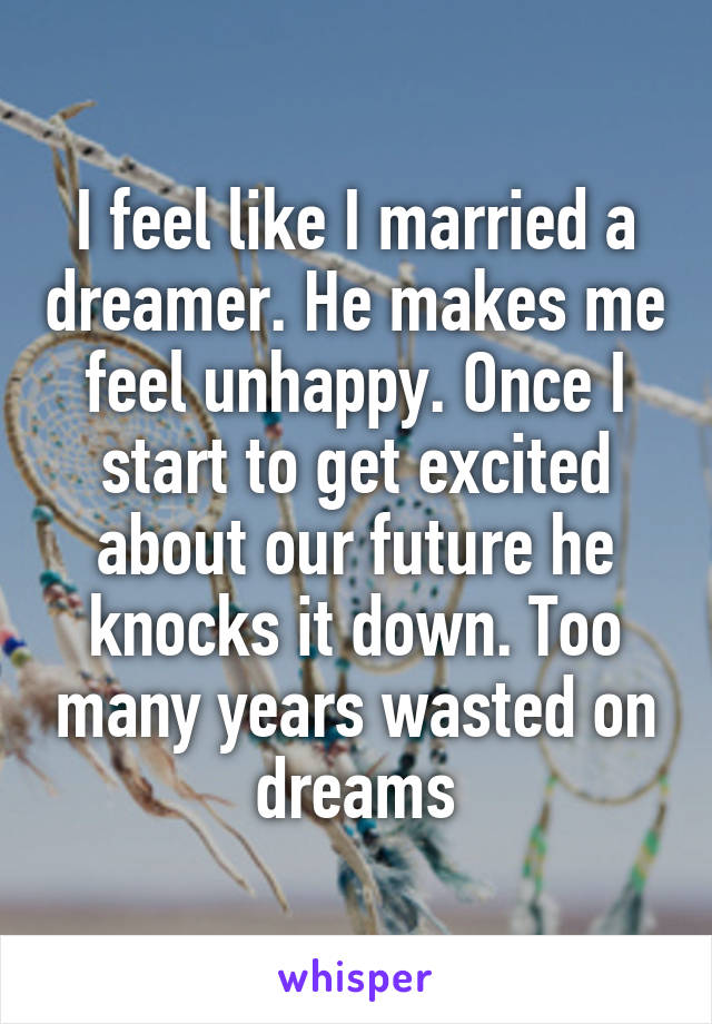 I feel like I married a dreamer. He makes me feel unhappy. Once I start to get excited about our future he knocks it down. Too many years wasted on dreams