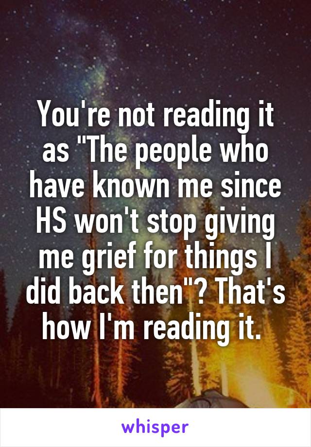 You're not reading it as "The people who have known me since HS won't stop giving me grief for things I did back then"? That's how I'm reading it. 