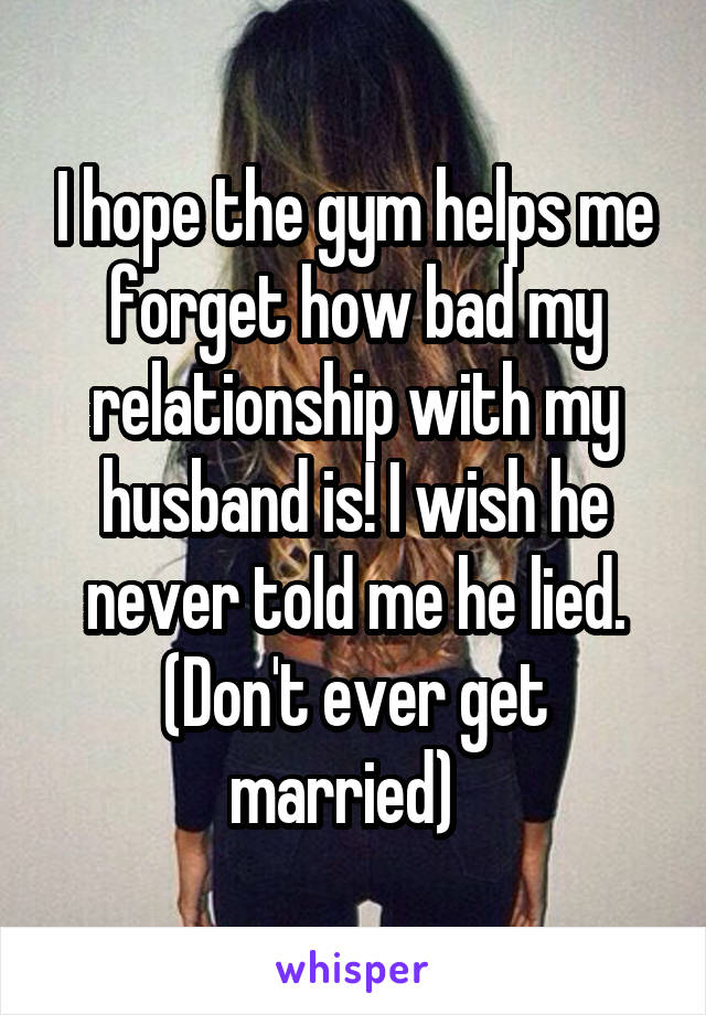 I hope the gym helps me forget how bad my relationship with my husband is! I wish he never told me he lied. (Don't ever get married)  