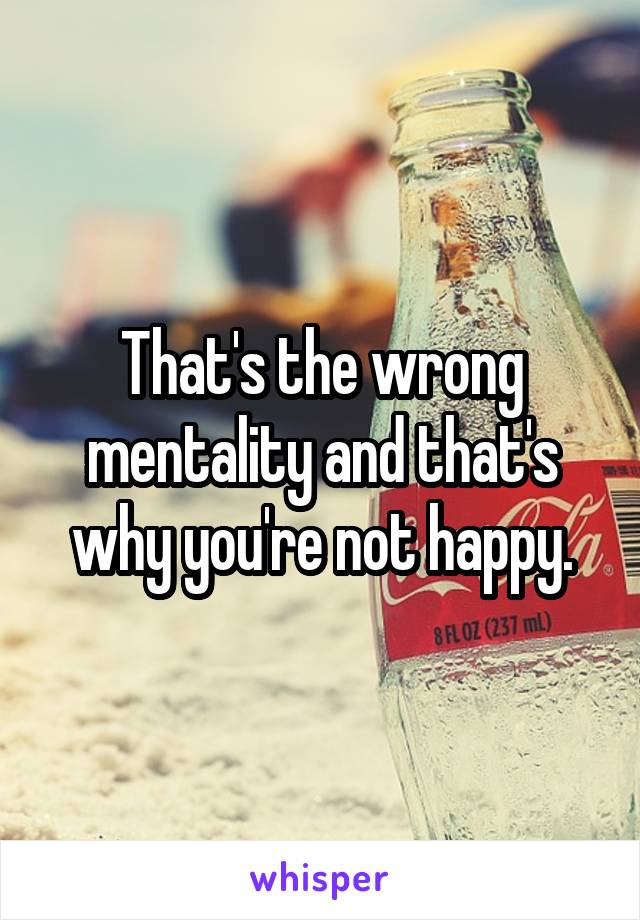 That's the wrong mentality and that's why you're not happy.