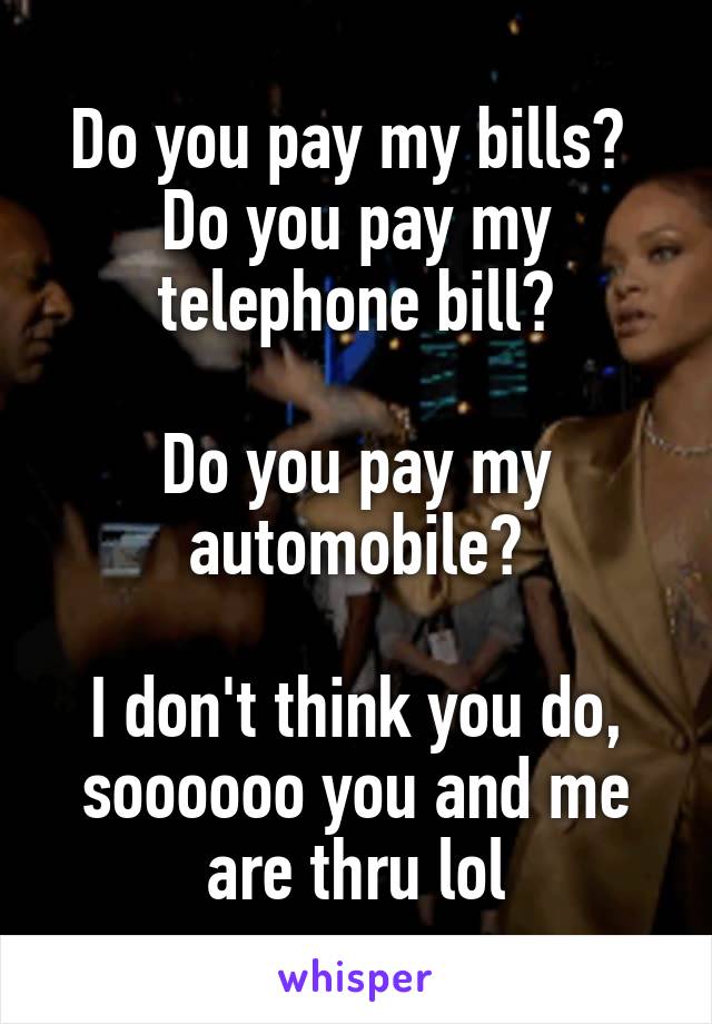 Do you pay my bills? 
Do you pay my telephone bill?

Do you pay my automobile?

I don't think you do, soooooo you and me are thru lol