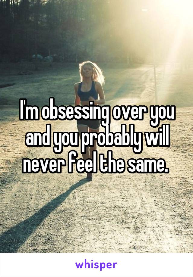 I'm obsessing over you and you probably will never feel the same. 