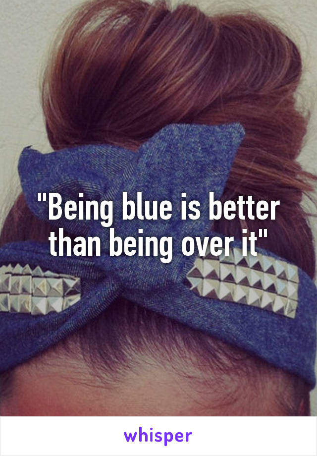 "Being blue is better than being over it"