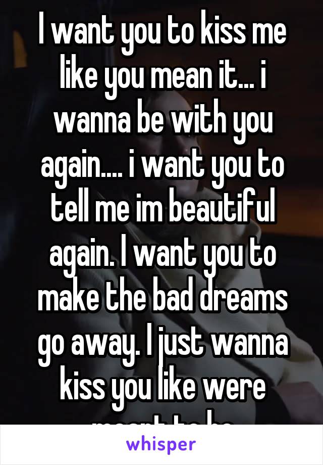 I want you to kiss me like you mean it... i wanna be with you again.... i want you to tell me im beautiful again. I want you to make the bad dreams go away. I just wanna kiss you like were meant to be