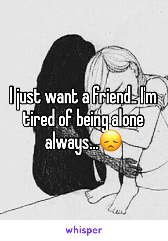 I just want a friend.. I'm tired of being alone always...😞