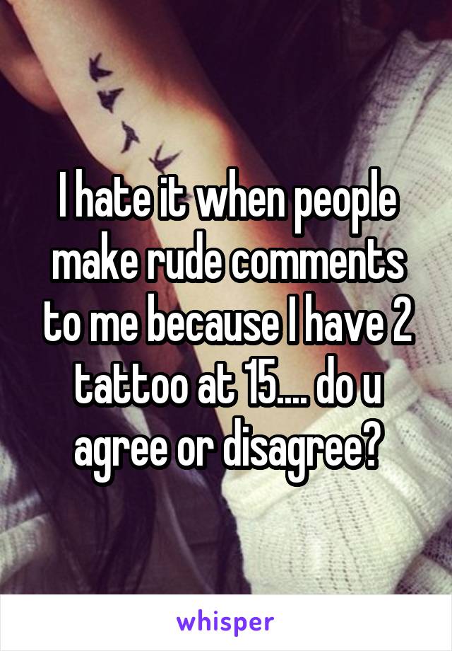 I hate it when people make rude comments to me because I have 2 tattoo at 15.... do u agree or disagree?