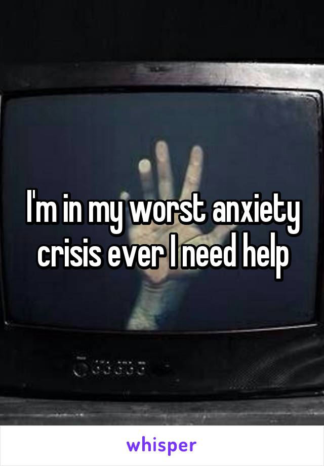 I'm in my worst anxiety crisis ever I need help